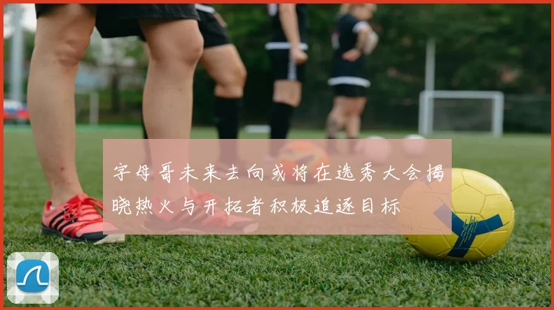 字母哥未来去向或将在选秀大会揭晓热火与开拓者积极追逐目标