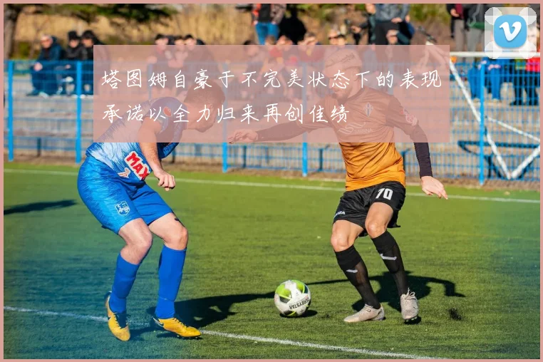 塔图姆自豪于不完美状态下的表现承诺以全力归来再创佳绩
