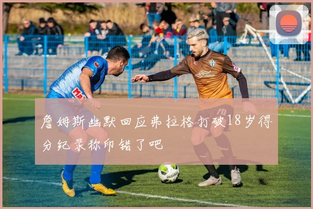 詹姆斯幽默回应弗拉格打破18岁得分纪录称印错了吧