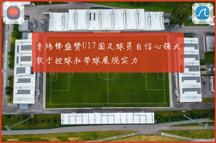 李玮锋盛赞U17国足球员自信心强大敢于控球和带球展现实力