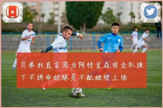 贝弗利直言若为阿特金森将全队换下不拼命的球员不配继续上场