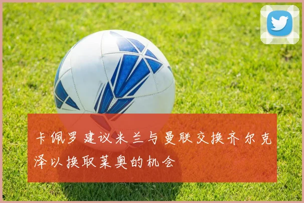 卡佩罗建议米兰与曼联交换齐尔克泽以换取莱奥的机会