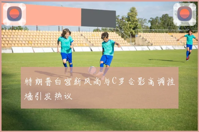 特朗普白宫新风尚与C罗合影高调挂墙引发热议