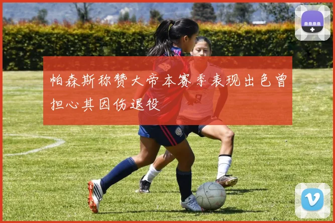 帕森斯称赞大帝本赛季表现出色曾担心其因伤退役
