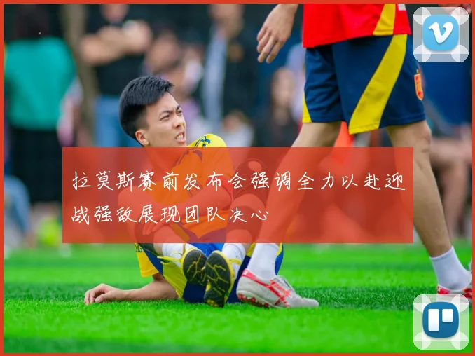 拉莫斯赛前发布会强调全力以赴迎战强敌展现团队决心