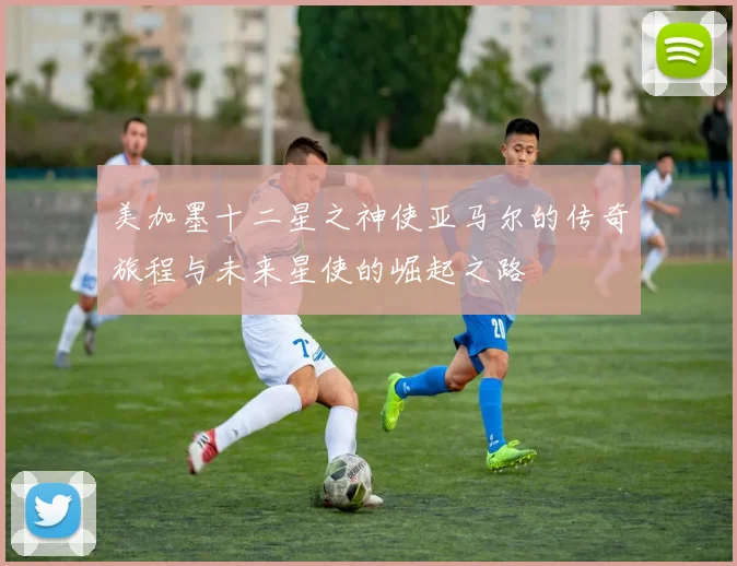 美加墨十二星之神使亚马尔的传奇旅程与未来星使的崛起之路