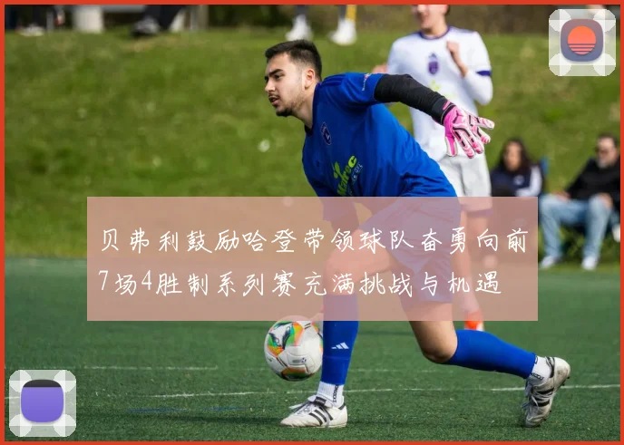贝弗利鼓励哈登带领球队奋勇向前7场4胜制系列赛充满挑战与机遇