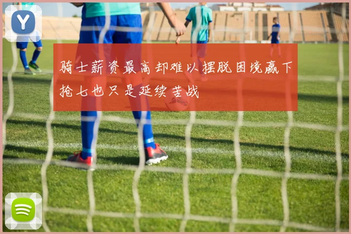 骑士薪资最高却难以摆脱困境赢下抢七也只是延续苦战