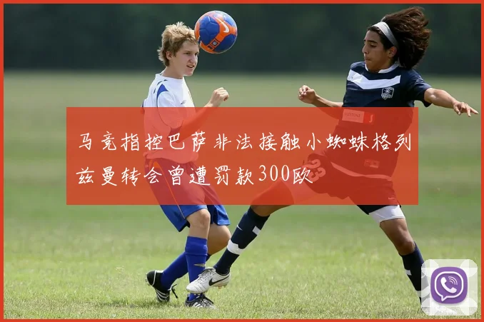 马竞指控巴萨非法接触小蜘蛛格列兹曼转会曾遭罚款300欧