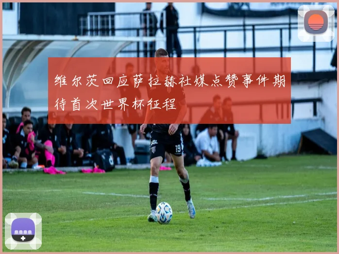 维尔茨回应萨拉赫社媒点赞事件期待首次世界杯征程