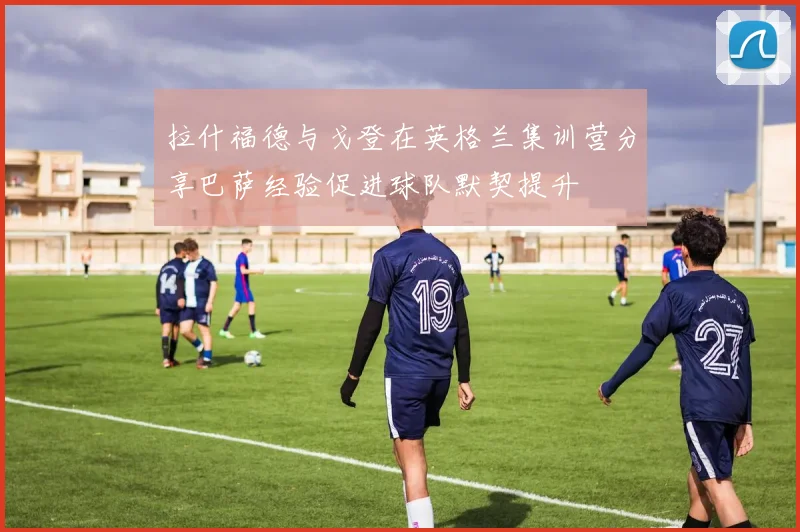 拉什福德与戈登在英格兰集训营分享巴萨经验促进球队默契提升