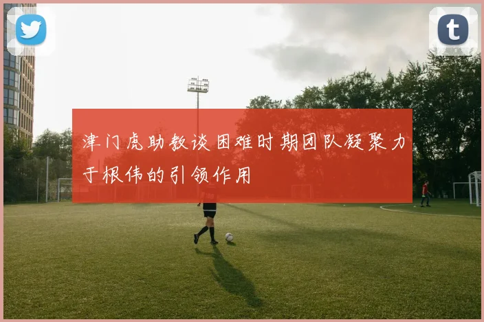 津门虎助教谈困难时期团队凝聚力于根伟的引领作用
