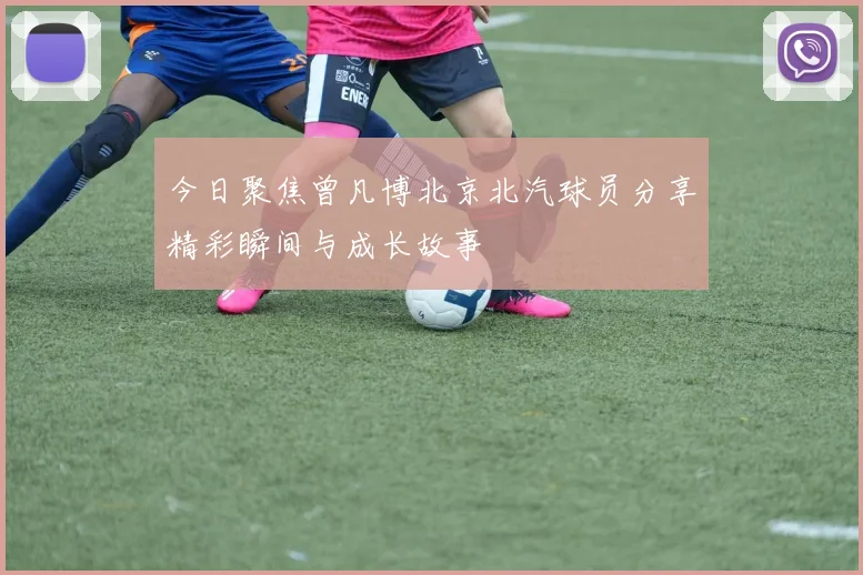 今日聚焦曾凡博北京北汽球员分享精彩瞬间与成长故事