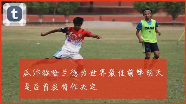 瓜帅称哈兰德为世界最佳前锋明天是否首发将作决定