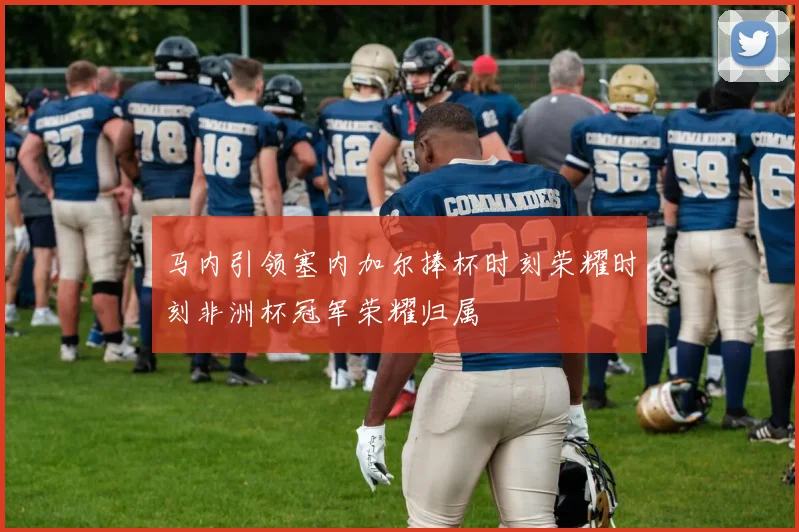 马内引领塞内加尔捧杯时刻荣耀时刻非洲杯冠军荣耀归属