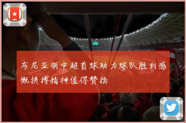 布尼亚明中超首球助力球队胜利感慨拼搏精神值得赞扬