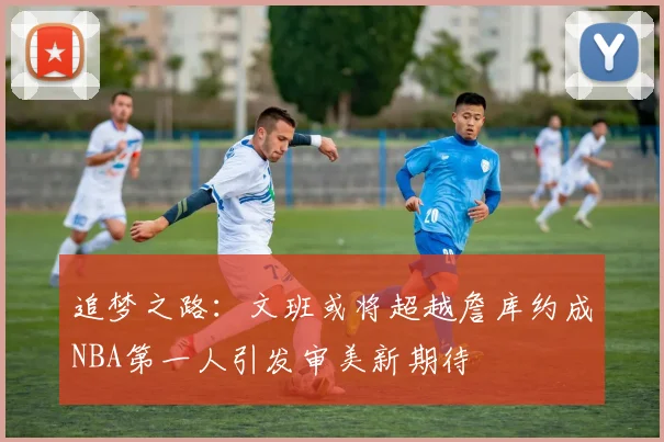 追梦之路：文班或将超越詹库约成NBA第一人引发审美新期待