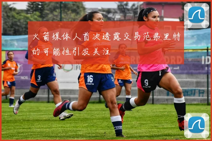火箭媒体人首次透露交易范弗里特的可能性引发关注
