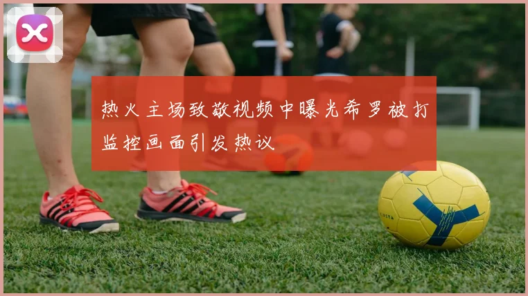 热火主场致敬视频中曝光希罗被打监控画面引发热议